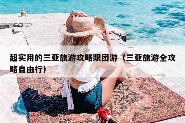 超实用的三亚旅游攻略跟团游（三亚旅游全攻略自由行）