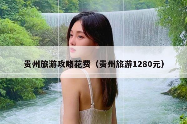 贵州旅游攻略花费（贵州旅游1280元）