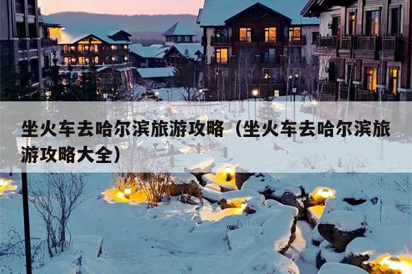 坐火车去哈尔滨旅游攻略（坐火车去哈尔滨旅游攻略大全）