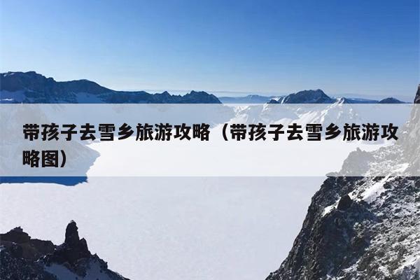 带孩子去雪乡旅游攻略（带孩子去雪乡旅游攻略图）