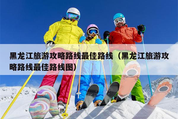 黑龙江旅游攻略路线最佳路线（黑龙江旅游攻略路线最佳路线图）