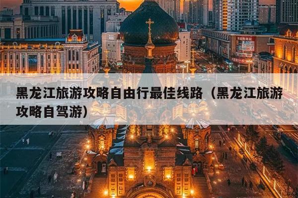 黑龙江旅游攻略自由行最佳线路（黑龙江旅游攻略自驾游）