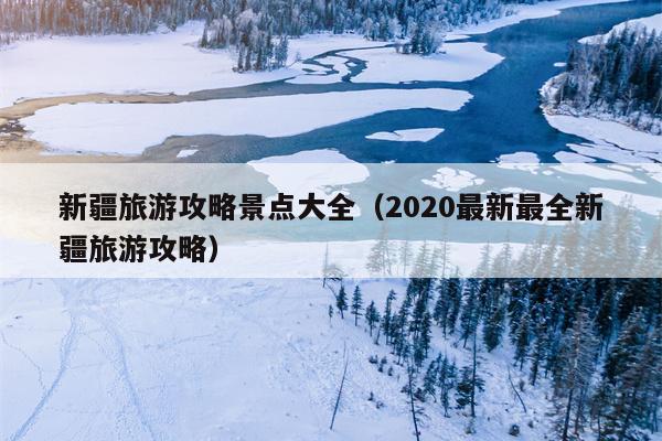 新疆旅游攻略景点大全（2020最新最全新疆旅游攻略）