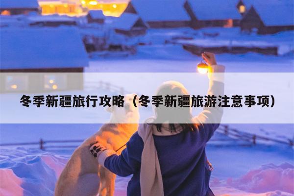 冬季新疆旅行攻略（冬季新疆旅游注意事项）