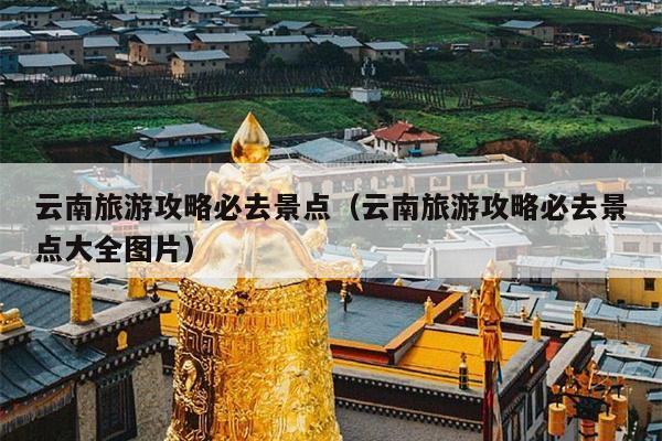 云南旅游攻略必去景点（云南旅游攻略必去景点大全图片）