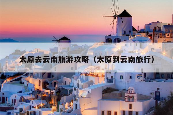 太原去云南旅游攻略（太原到云南旅行）