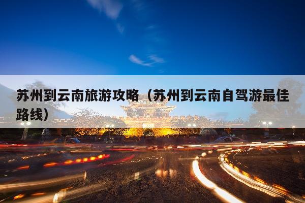 苏州到云南旅游攻略（苏州到云南自驾游最佳路线）
