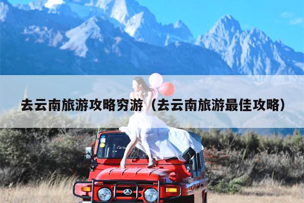 去云南旅游攻略穷游（去云南旅游最佳攻略）