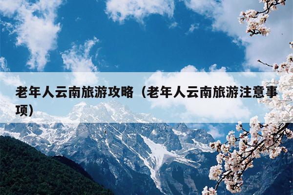 老年人云南旅游攻略（老年人云南旅游注意事项）