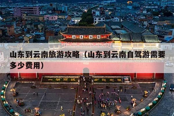 山东到云南旅游攻略（山东到云南自驾游需要多少费用）