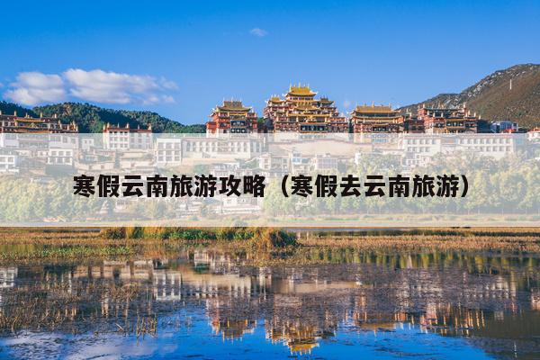 寒假云南旅游攻略（寒假去云南旅游）