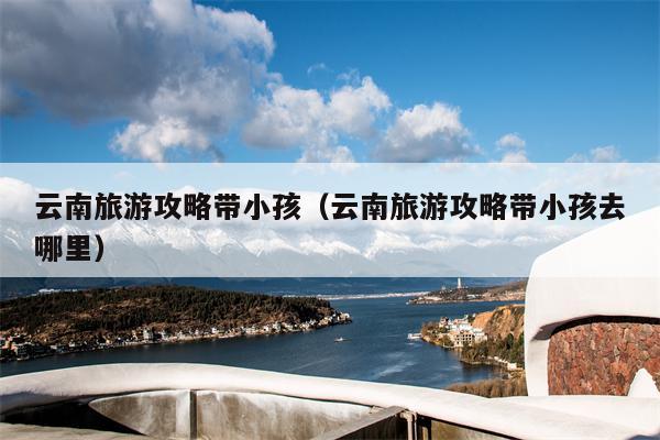云南旅游攻略带小孩（云南旅游攻略带小孩去哪里）