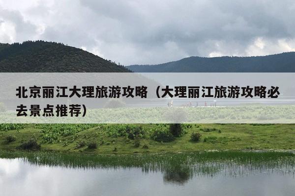 北京丽江大理旅游攻略（大理丽江旅游攻略必去景点推荐）