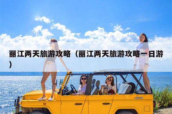 丽江两天旅游攻略（丽江两天旅游攻略一日游）