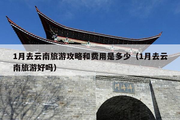 1月去云南旅游攻略和费用是多少（1月去云南旅游好吗）