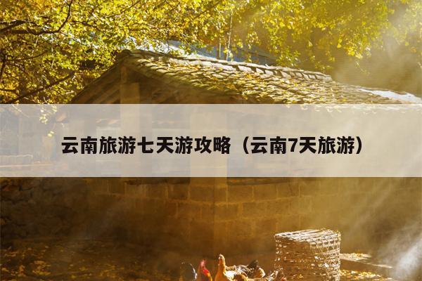 云南旅游七天游攻略（云南7天旅游）