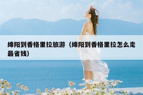 绵阳到香格里拉旅游（绵阳到香格里拉怎么走最省钱）