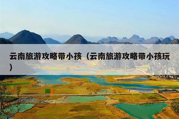 云南旅游攻略带小孩（云南旅游攻略带小孩玩）