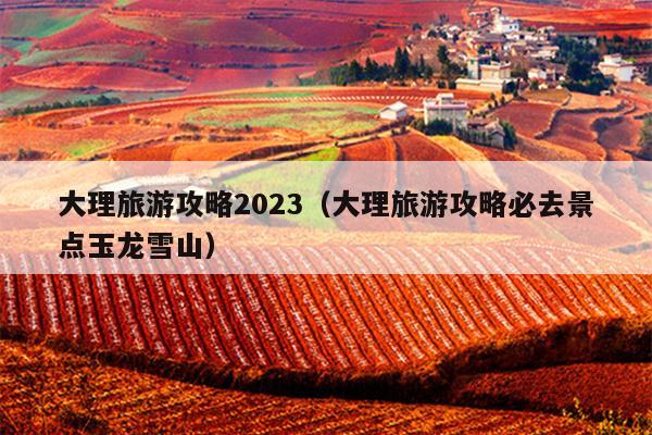 大理旅游攻略2023（大理旅游攻略必去景点玉龙雪山）