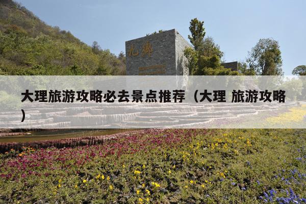 大理旅游攻略必去景点推荐（大理 旅游攻略）