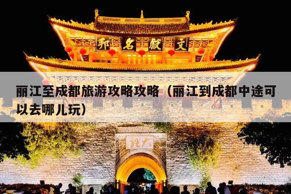 丽江至成都旅游攻略攻略（丽江到成都中途可以去哪儿玩）