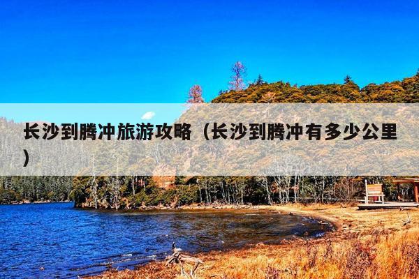 长沙到腾冲旅游攻略（长沙到腾冲有多少公里）