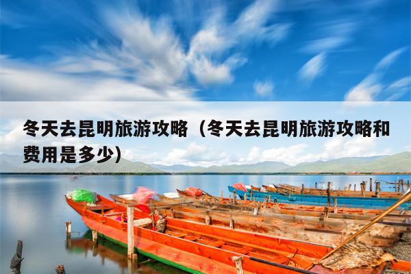 冬天去昆明旅游攻略（冬天去昆明旅游攻略和费用是多少）