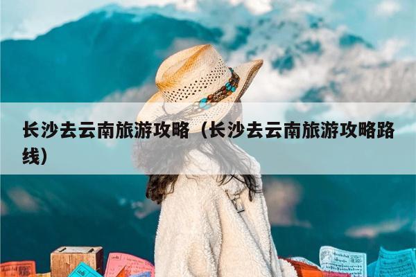 长沙去云南旅游攻略（长沙去云南旅游攻略路线）