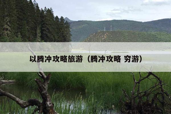 以腾冲攻略旅游（腾冲攻略 穷游）