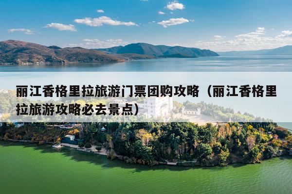 丽江香格里拉旅游门票团购攻略（丽江香格里拉旅游攻略必去景点）