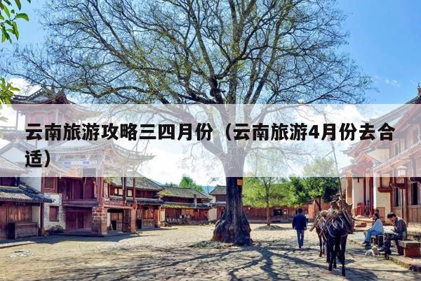 云南旅游攻略三四月份（云南旅游4月份去合适）