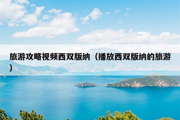 旅游攻略视频西双版纳（播放西双版纳的旅游）