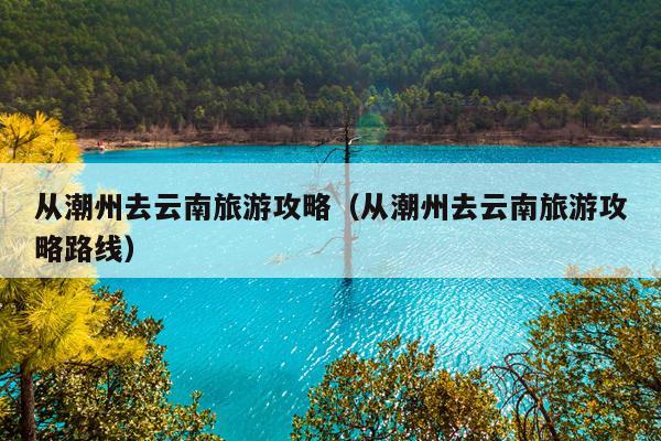从潮州去云南旅游攻略（从潮州去云南旅游攻略路线）