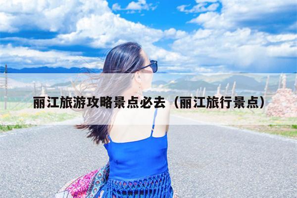 丽江旅游攻略景点必去（丽江旅行景点）