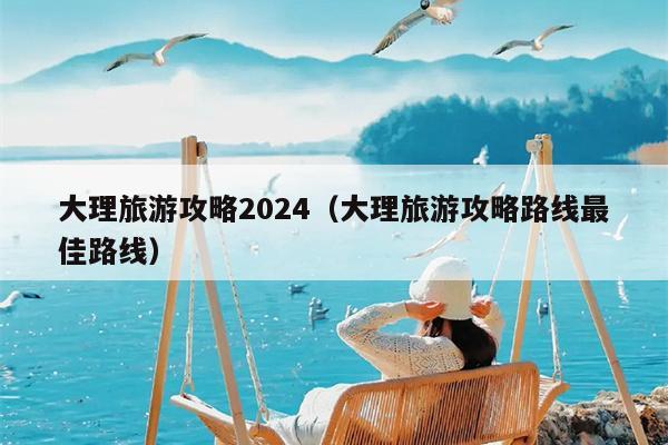 大理旅游攻略2024（大理旅游攻略路线最佳路线）