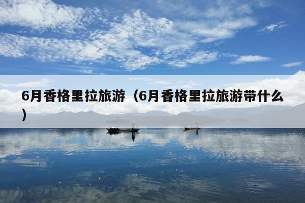 6月香格里拉旅游（6月香格里拉旅游带什么）
