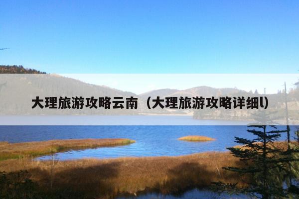大理旅游攻略云南（大理旅游攻略详细l）