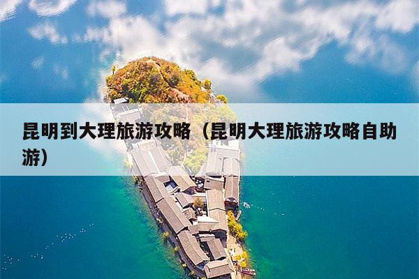 昆明到大理旅游攻略（昆明大理旅游攻略自助游）