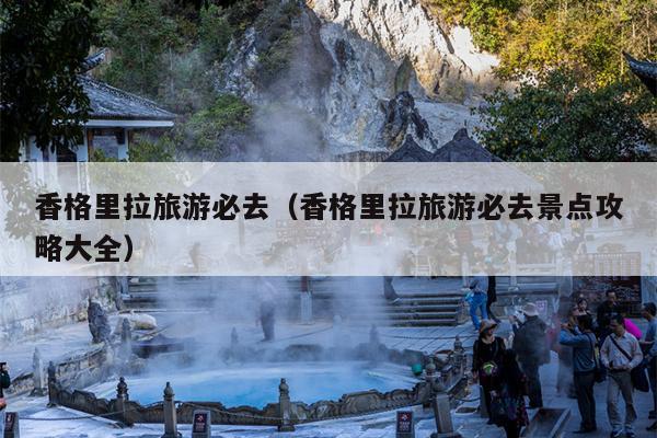 香格里拉旅游必去（香格里拉旅游必去景点攻略大全）