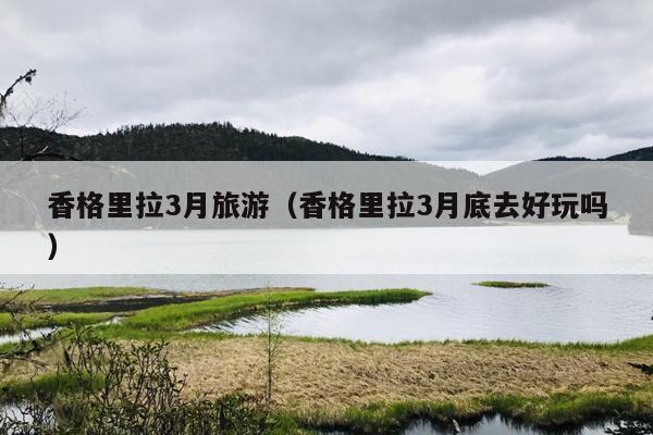 香格里拉3月旅游（香格里拉3月底去好玩吗）