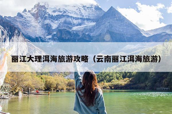 丽江大理洱海旅游攻略（云南丽江洱海旅游）