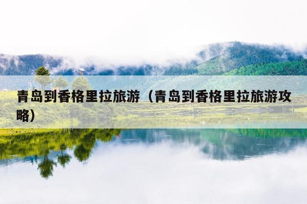 青岛到香格里拉旅游（青岛到香格里拉旅游攻略）
