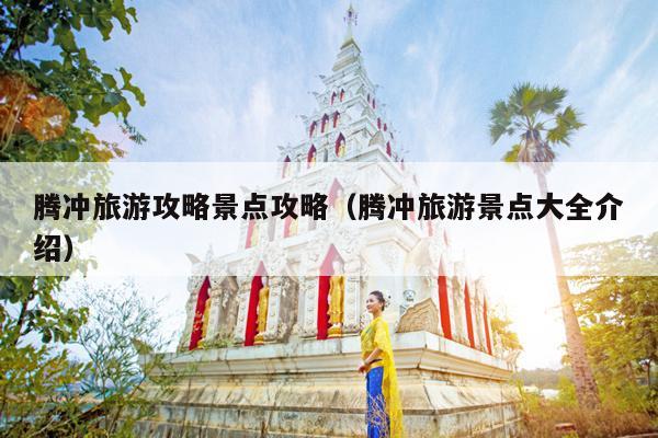 腾冲旅游攻略景点攻略（腾冲旅游景点大全介绍）