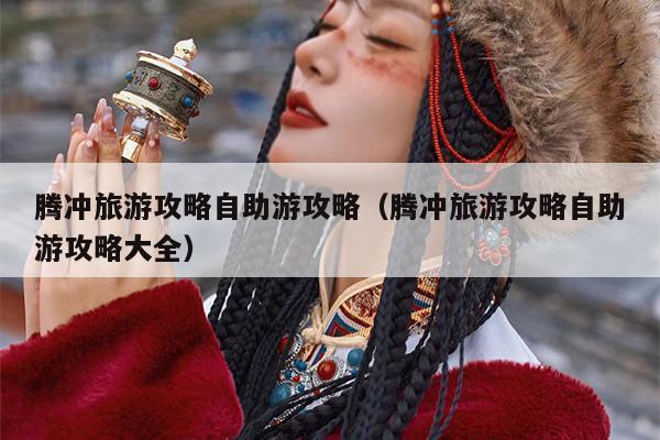 腾冲旅游攻略自助游攻略（腾冲旅游攻略自助游攻略大全）