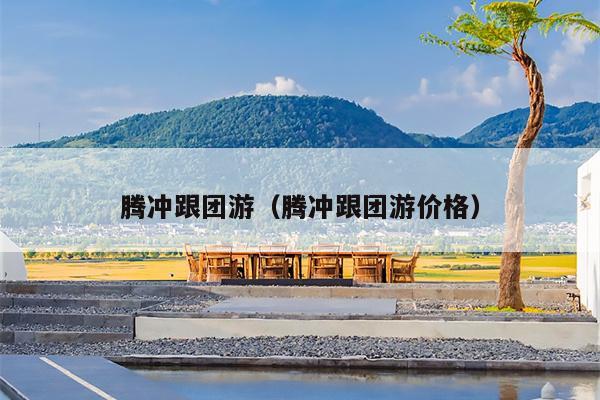 腾冲跟团游（腾冲跟团游价格）