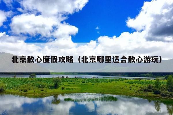 北京散心度假攻略（北京哪里适合散心游玩）
