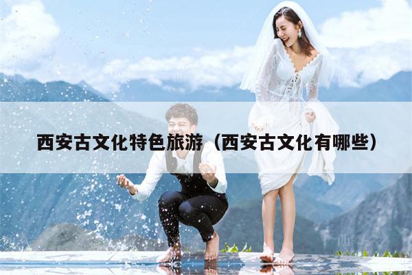 西安古文化特色旅游（西安古文化有哪些）