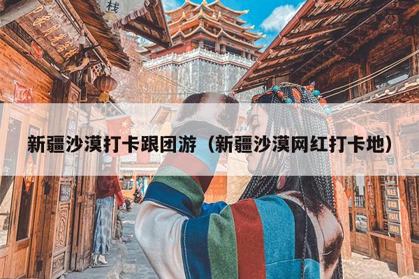 新疆沙漠打卡跟团游（新疆沙漠网红打卡地）