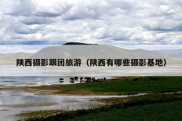 陕西摄影跟团旅游（陕西有哪些摄影基地）