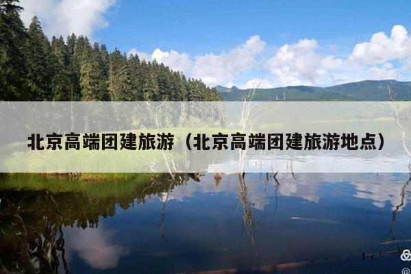北京高端团建旅游（北京高端团建旅游地点）